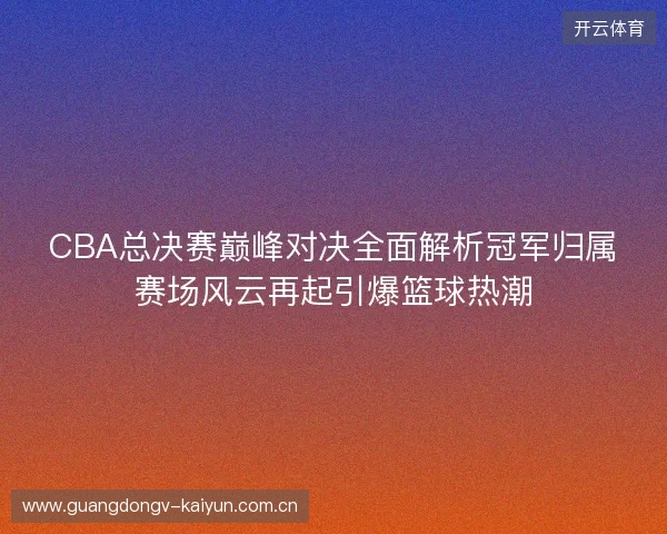 CBA总决赛巅峰对决全面解析冠军归属赛场风云再起引爆篮球热潮